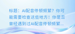 AI配音停顿频繁?你可能需要检查这些地方!