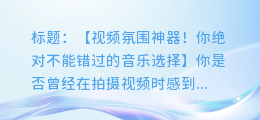 拍视频必备！轻松提升氛围感的音乐选择