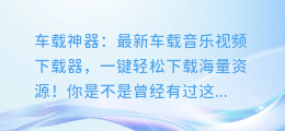 车载神器:最新车载音乐视频下载器,一键轻松下载海量资源!
