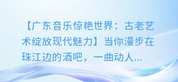 广东音乐惊艳世界:古老艺术绽放现代魅力