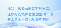 微软AI配音下载神器，让你的视频声音更加生动！