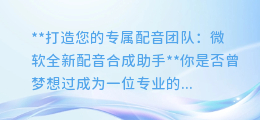微软全新配音合成助手:轻松创建多人大配音,让你瞬间成为专业配音师!