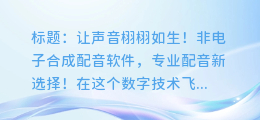 让声音栩栩如生!非电子合成配音软件,专业配音新选择!