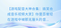 游戏配音大神合集:搞笑合成音乐视频大赏