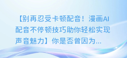 漫画AI配音不停顿技巧,让你轻松配音不卡顿
