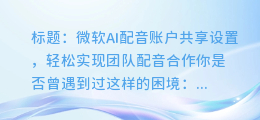 微软AI配音账户共享设置,轻松实现团队配音合作
